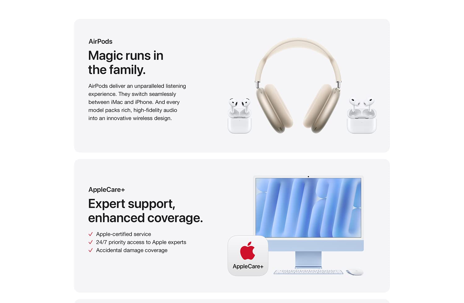 AirPods Magic runs in the family. AirPods deliver an unparalleled listening experience. They switch seamlessly between iMac and iPhone. And every model packs rich, high-fidelity audio in to an innovative wireless design. AppleCare+ Expert support, enhanced coverage. Apple-certified service. 24/7 priority access to Apple experts Accidental damage coverage.